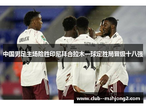中国男足主场险胜印尼拜合拉木一球定胜局晋级十八强 中国男足主场险胜印尼拜合拉木一球定胜局晋级十八强