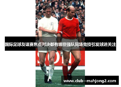 国际足球友谊赛焦点对决都有哪些强队同场竞技引发球迷关注 国际足球友谊赛焦点对决都有哪些强队同场竞技引发球迷关注