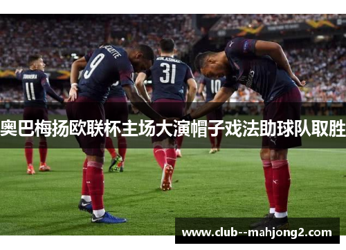 奥巴梅扬欧联杯主场大演帽子戏法助球队取胜 奥巴梅扬欧联杯主场大演帽子戏法助球队取胜