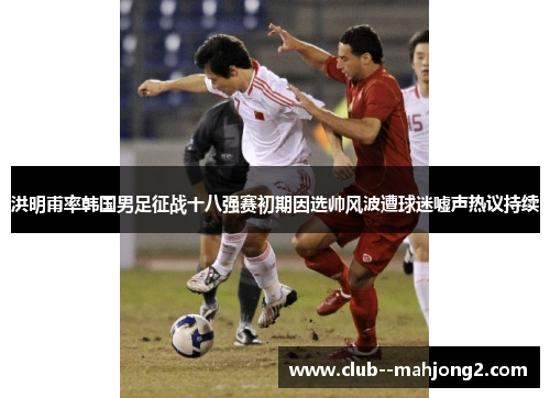 洪明甫率韩国男足征战十八强赛初期因选帅风波遭球迷嘘声热议持续
