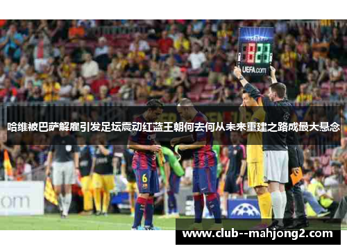 哈维被巴萨解雇引发足坛震动红蓝王朝何去何从未来重建之路成最大悬念